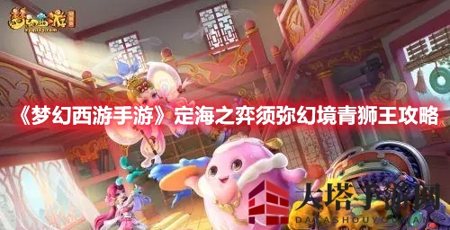 《梦幻西游手游》定海之弈须弥幻境青狮王通关攻略：独家技巧助你轻松掌控战场
