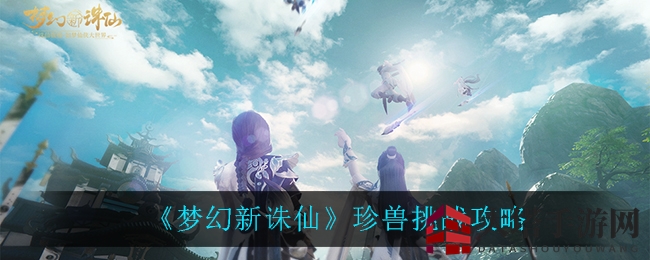 《梦幻新诛仙》珍兽挑战：独家攻略助你打造绝版神兽