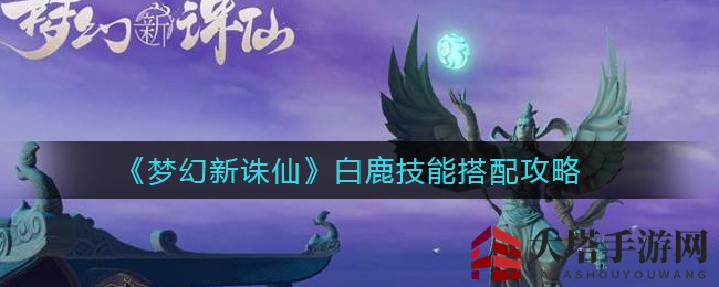 《梦幻新诛仙》白鹿技能搭配攻略大揭秘，独家秘籍助你战力飙升