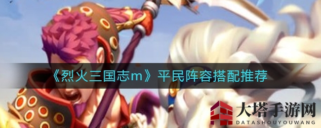 《烈火三国志m》草根玩家必看：打造高性价比阵容攻略