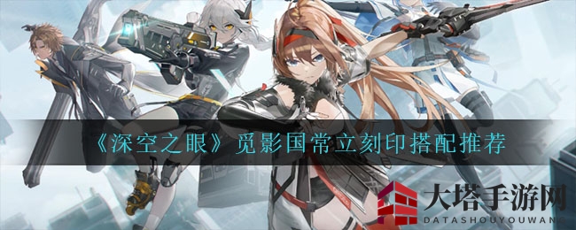 《深空之眼》觅影国常立刻印搭配攻略：解锁战斗秘诀，提升战斗力